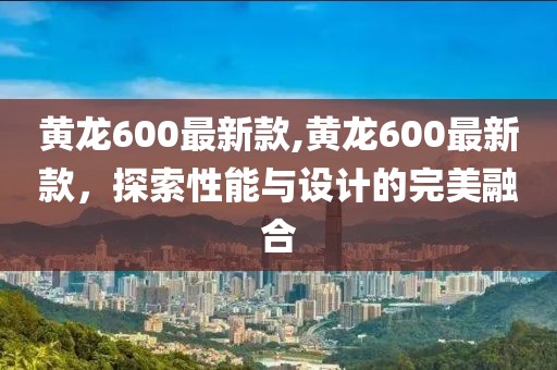 黄龙600最新款,黄龙600最新款，探索性能与设计的完美融合