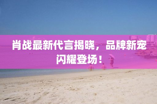 肖战最新代言揭晓，品牌新宠闪耀登场！