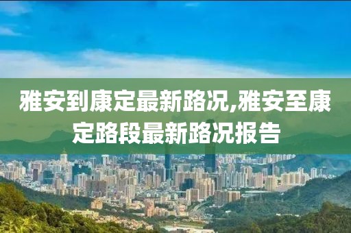 雅安到康定最新路况,雅安至康定路段最新路况报告