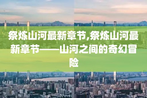 祭炼山河最新章节,祭炼山河最新章节——山河之间的奇幻冒险