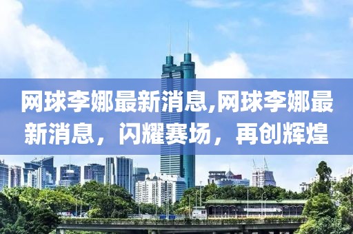 网球李娜最新消息,网球李娜最新消息，闪耀赛场，再创辉煌