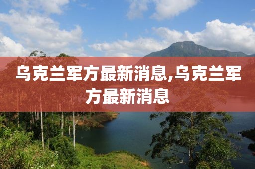 乌克兰军方最新消息,乌克兰军方最新消息