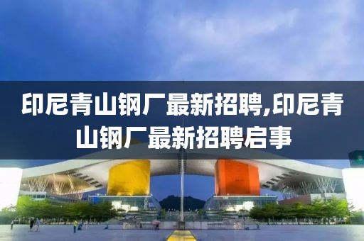 印尼青山钢厂最新招聘,印尼青山钢厂最新招聘启事