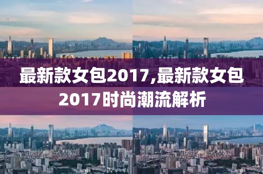 最新款女包2017,最新款女包2017时尚潮流解析