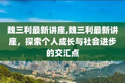 魏三利最新讲座,魏三利最新讲座，探索个人成长与社会进步的交汇点