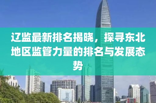 辽监最新排名揭晓，探寻东北地区监管力量的排名与发展态势