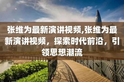 张维为最新演讲视频,张维为最新演讲视频，探索时代前沿，引领思想潮流