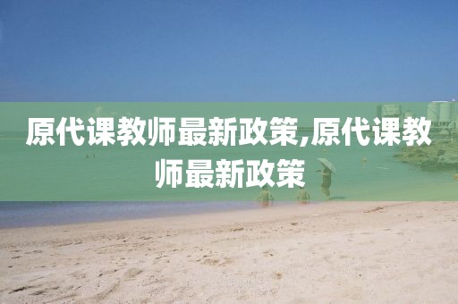 原代课教师最新政策,原代课教师最新政策