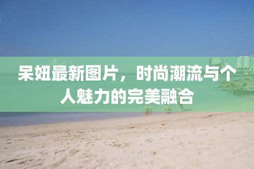 呆妞最新图片，时尚潮流与个人魅力的完美融合
