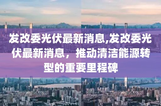 发改委光伏最新消息,发改委光伏最新消息，推动清洁能源转型的重要里程碑