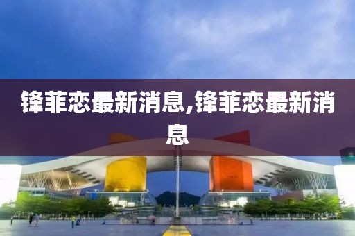 锋菲恋最新消息,锋菲恋最新消息