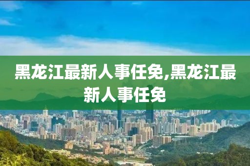 黑龙江最新人事任免,黑龙江最新人事任免