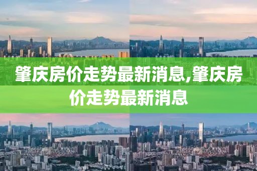 肇庆房价走势最新消息,肇庆房价走势最新消息