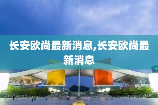 长安欧尚最新消息,长安欧尚最新消息