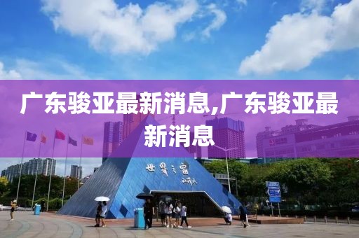 广东骏亚最新消息,广东骏亚最新消息