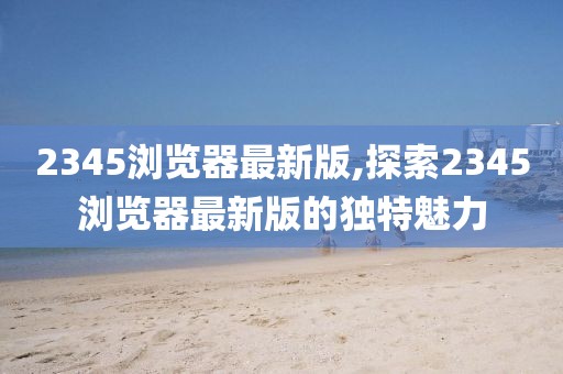 2345浏览器最新版,探索2345浏览器最新版的独特魅力