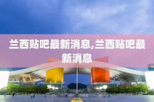 兰西贴吧最新消息,兰西贴吧最新消息