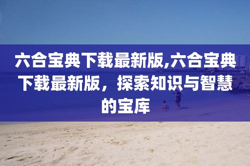 六合宝典下载最新版,六合宝典下载最新版，探索知识与智慧的宝库