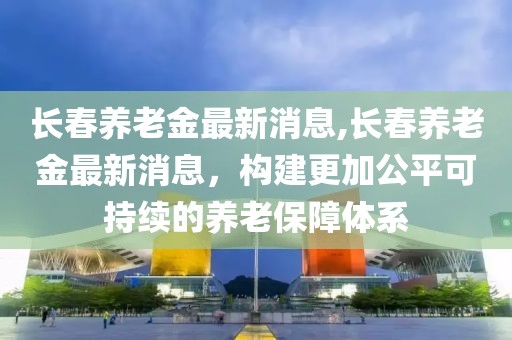 长春养老金最新消息,长春养老金最新消息，构建更加公平可持续的养老保障体系