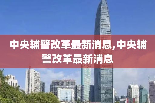 中央辅警改革最新消息,中央辅警改革最新消息