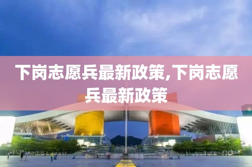 下岗志愿兵最新政策,下岗志愿兵最新政策