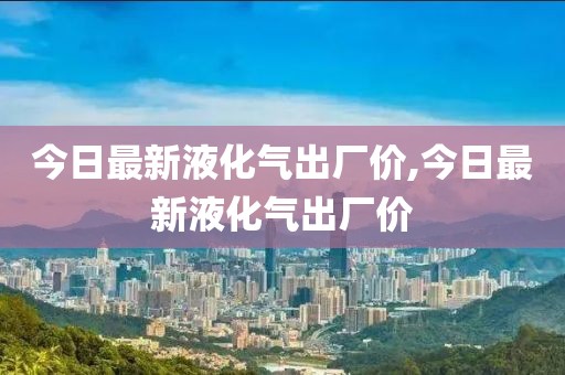 今日最新液化气出厂价,今日最新液化气出厂价