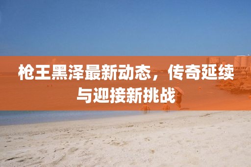 枪王黑泽最新动态，传奇延续与迎接新挑战