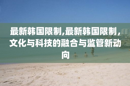 最新韩国限制,最新韩国限制，文化与科技的融合与监管新动向