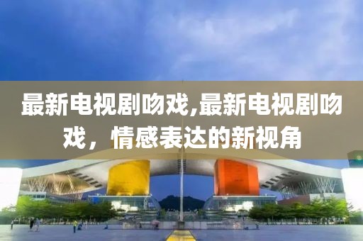 最新电视剧吻戏,最新电视剧吻戏，情感表达的新视角