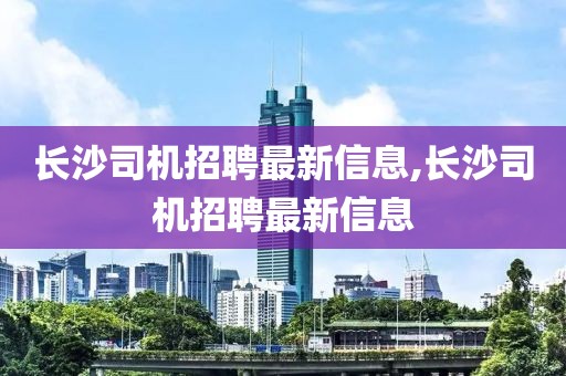 长沙司机招聘最新信息,长沙司机招聘最新信息