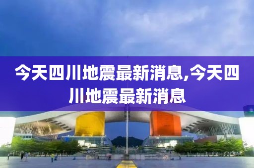 今天四川地震最新消息,今天四川地震最新消息