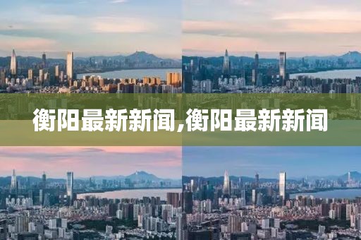 衡阳最新新闻,衡阳最新新闻