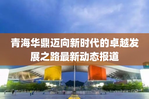 青海华鼎迈向新时代的卓越发展之路最新动态报道