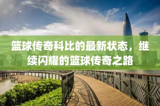 篮球传奇科比的最新状态，继续闪耀的篮球传奇之路
