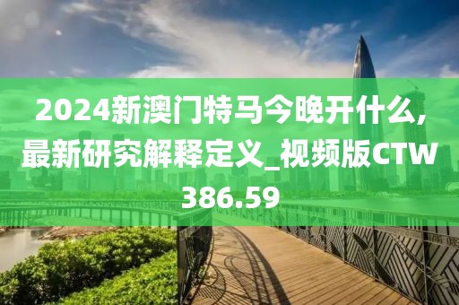 2024新澳门特马今晚开什么,最新研究解释定义_视频版CTW386.59
