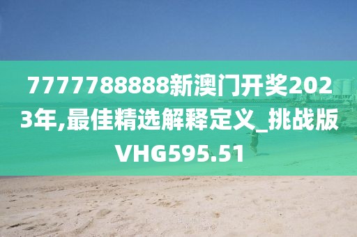 7777788888新澳门开奖2023年,最佳精选解释定义_挑战版VHG595.51