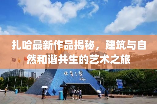 扎哈最新作品揭秘，建筑与自然和谐共生的艺术之旅