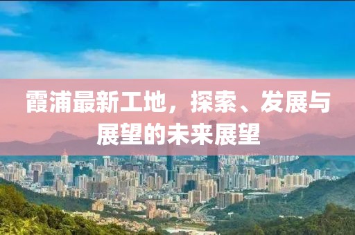 霞浦最新工地，探索、发展与展望的未来展望