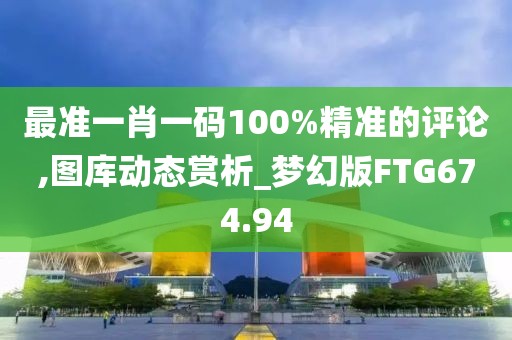 最准一肖一码100%精准的评论,图库动态赏析_梦幻版FTG674.94