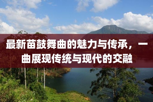 最新苗鼓舞曲的魅力与传承，一曲展现传统与现代的交融