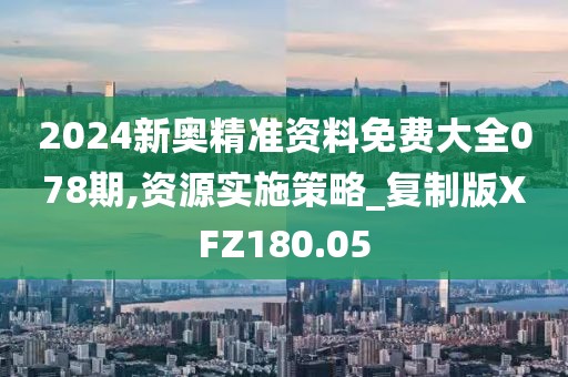 2024新奥精准资料免费大全078期,资源实施策略_复制版XFZ180.05