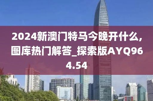 2024新澳门特马今晚开什么,图库热门解答_探索版AYQ964.54
