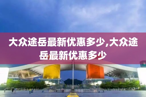 大众途岳最新优惠多少,大众途岳最新优惠多少