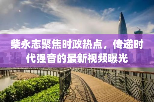 柴永志聚焦时政热点，传递时代强音的最新视频曝光