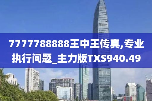 7777788888王中王传真,专业执行问题_主力版TXS940.49