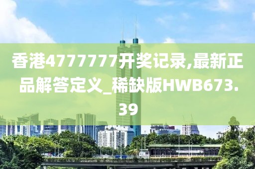 香港4777777开奖记录,最新正品解答定义_稀缺版HWB673.39