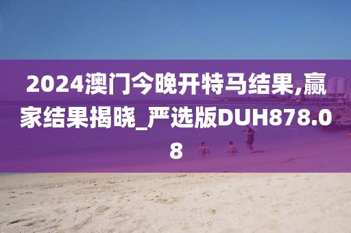 2024澳门今晚开特马结果,赢家结果揭晓_严选版DUH878.08