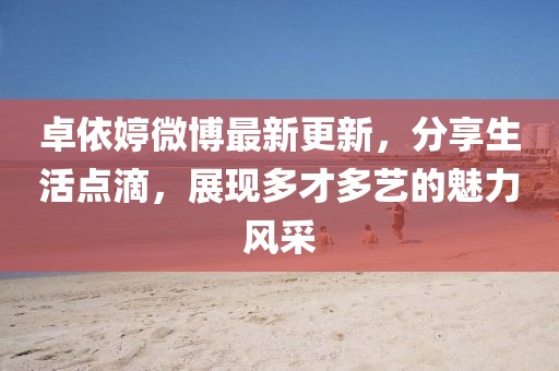 卓依婷微博最新更新，分享生活点滴，展现多才多艺的魅力风采