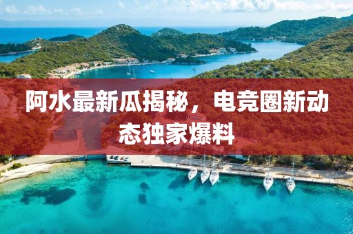 阿水最新瓜揭秘，电竞圈新动态独家爆料