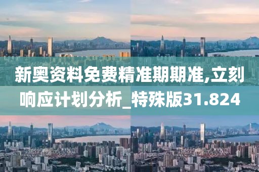新奥资料免费精准期期准,立刻响应计划分析_特殊版31.824